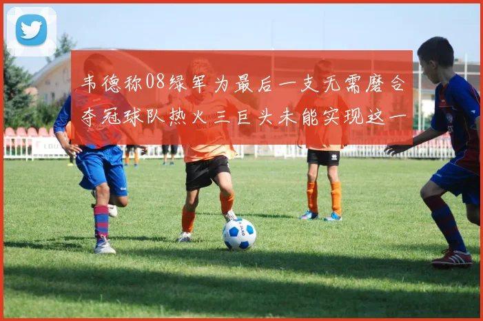 韦德称08绿军为最后一支无需磨合夺冠球队热火三巨头未能实现这一目标