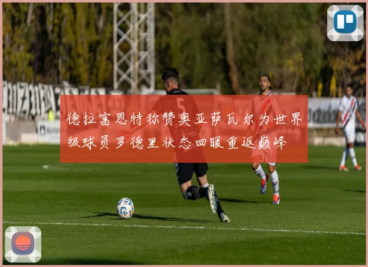 德拉富恩特称赞奥亚萨瓦尔为世界级球员罗德里状态回暖重返巅峰