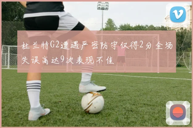 杜兰特G2遭遇严密防守仅得2分全场失误高达9次表现不佳