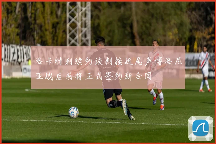 洛卡特利续约谈判接近尾声博洛尼亚战后或将正式签约新合同