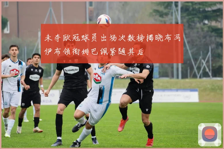 未夺欧冠球员出场次数榜揭晓布冯伊布领衔姆巴佩紧随其后