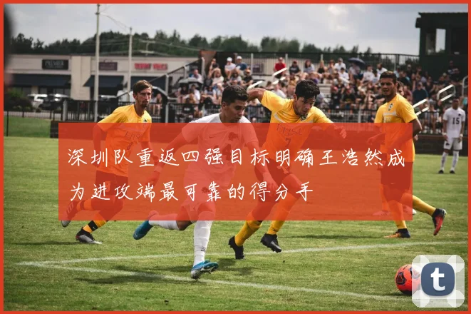 深圳队重返四强目标明确王浩然成为进攻端最可靠的得分手