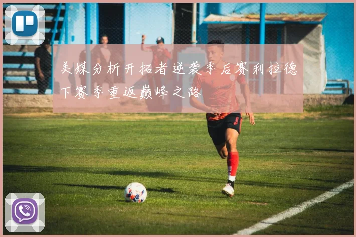 美媒分析开拓者逆袭季后赛利拉德下赛季重返巅峰之路
