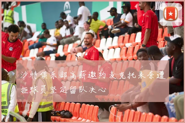 沙特俱乐部高薪邀约麦克托米奈遭拒球员坚定留队决心