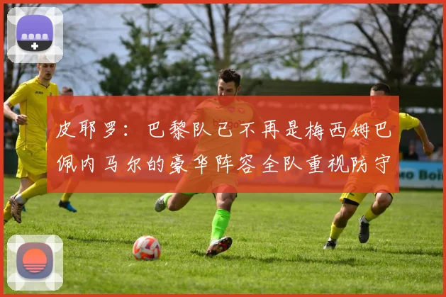皮耶罗：巴黎队已不再是梅西姆巴佩内马尔的豪华阵容全队重视防守