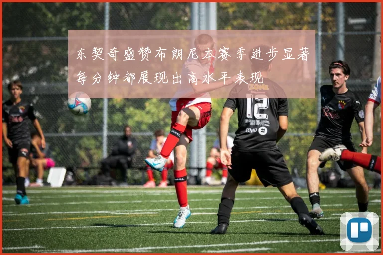 东契奇盛赞布朗尼本赛季进步显著每分钟都展现出高水平表现