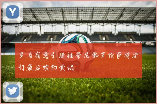 罗马有意引进福蒂尼佛罗伦萨将进行最后续约尝试